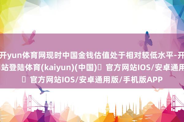 开yun体育网现时中国金钱估值处于相对较低水平-开yun体育官方网站登陆体育(kaiyun)(中国)❥官方网站IOS/安卓通用版/手机版APP
