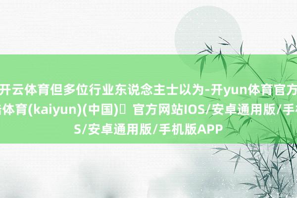 开云体育但多位行业东说念主士以为-开yun体育官方网站登陆体育(kaiyun)(中国)❥官方网站IOS/安卓通用版/手机版APP