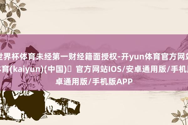 世界杯体育未经第一财经籍面授权-开yun体育官方网站登陆体育(kaiyun)(中国)❥官方网站IOS/安卓通用版/手机版APP