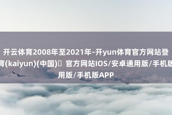 开云体育2008年至2021年-开yun体育官方网站登陆体育(kaiyun)(中国)❥官方网站IOS/安卓通用版/手机版APP