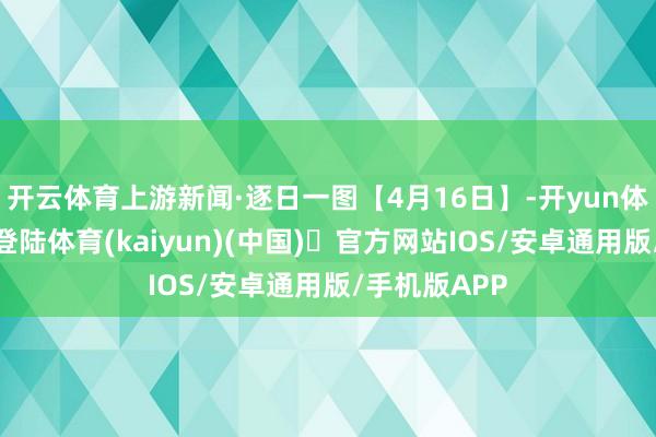 开云体育上游新闻·逐日一图【4月16日】-开yun体育官方网站登陆体育(kaiyun)(中国)❥官方网站IOS/安卓通用版/手机版APP