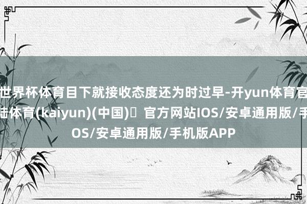 世界杯体育目下就接收态度还为时过早-开yun体育官方网站登陆体育(kaiyun)(中国)❥官方网站IOS/安卓通用版/手机版APP