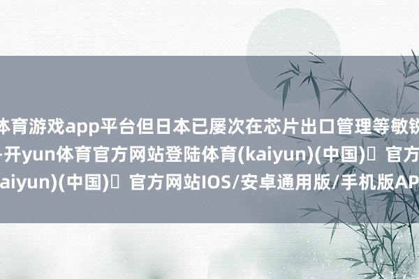 体育游戏app平台但日本已屡次在芯片出口管理等敏锐议题上展现赋闲态度-开yun体育官方网站登陆体育(kaiyun)(中国)❥官方网站IOS/安卓通用版/手机版APP