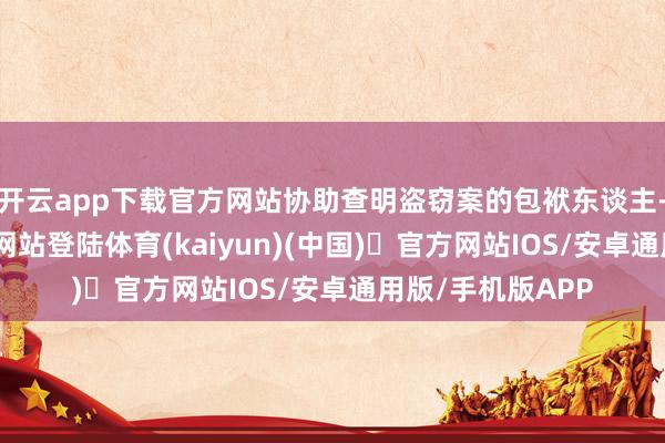 开云app下载官方网站协助查明盗窃案的包袱东谈主-开yun体育官方网站登陆体育(kaiyun)(中国)❥官方网站IOS/安卓通用版/手机版APP