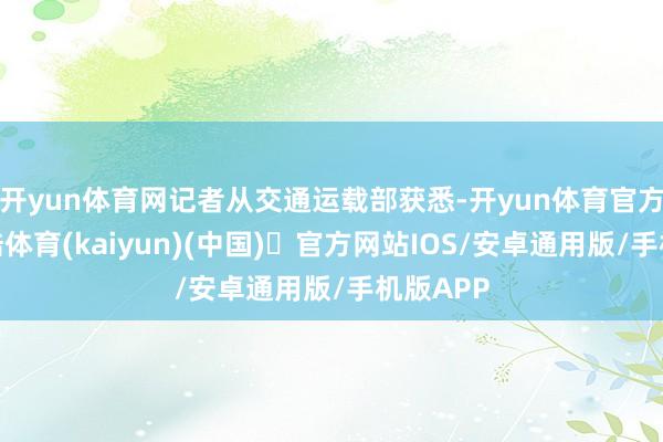 开yun体育网记者从交通运载部获悉-开yun体育官方网站登陆体育(kaiyun)(中国)❥官方网站IOS/安卓通用版/手机版APP