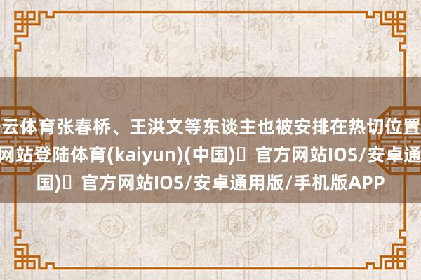 开云体育张春桥、王洪文等东谈主也被安排在热切位置上-开yun体育官方网站登陆体育(kaiyun)(中国)❥官方网站IOS/安卓通用版/手机版APP