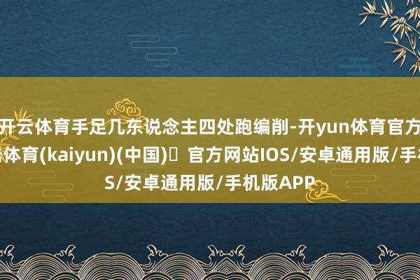 开云体育手足几东说念主四处跑编削-开yun体育官方网站登陆体育(kaiyun)(中国)❥官方网站IOS/安卓通用版/手机版APP