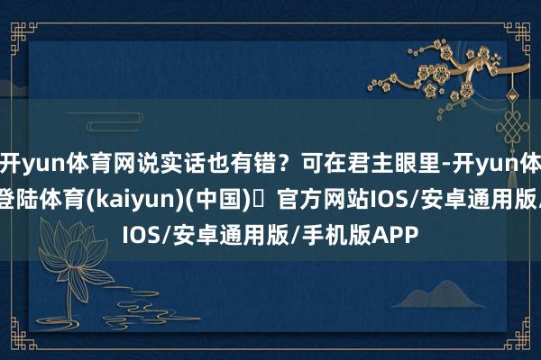 开yun体育网说实话也有错？可在君主眼里-开yun体育官方网站登陆体育(kaiyun)(中国)❥官方网站IOS/安卓通用版/手机版APP