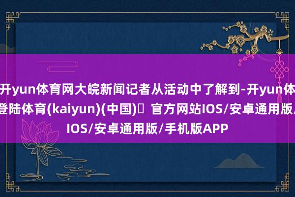 开yun体育网大皖新闻记者从活动中了解到-开yun体育官方网站登陆体育(kaiyun)(中国)❥官方网站IOS/安卓通用版/手机版APP
