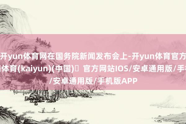 开yun体育网在国务院新闻发布会上-开yun体育官方网站登陆体育(kaiyun)(中国)❥官方网站IOS/安卓通用版/手机版APP