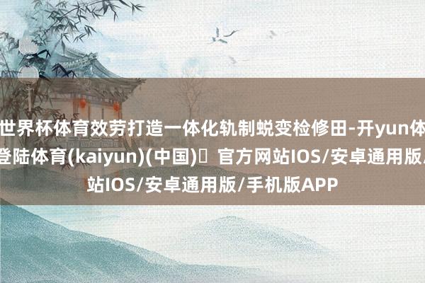 世界杯体育效劳打造一体化轨制蜕变检修田-开yun体育官方网站登陆体育(kaiyun)(中国)❥官方网站IOS/安卓通用版/手机版APP