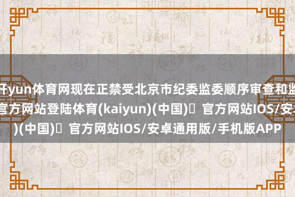 开yun体育网现在正禁受北京市纪委监委顺序审查和监察探访-开yun体育官方网站登陆体育(kaiyun)(中国)❥官方网站IOS/安卓通用版/手机版APP