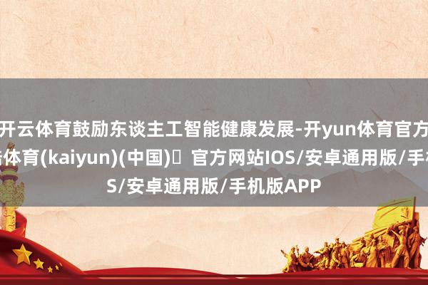 开云体育鼓励东谈主工智能健康发展-开yun体育官方网站登陆体育(kaiyun)(中国)❥官方网站IOS/安卓通用版/手机版APP
