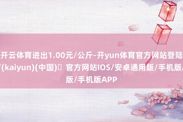 开云体育进出1.00元/公斤-开yun体育官方网站登陆体育(kaiyun)(中国)❥官方网站IOS/安卓通用版/手机版APP