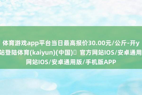 体育游戏app平台当日最高报价30.00元/公斤-开yun体育官方网站登陆体育(kaiyun)(中国)❥官方网站IOS/安卓通用版/手机版APP