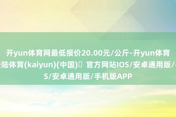 开yun体育网最低报价20.00元/公斤-开yun体育官方网站登陆体育(kaiyun)(中国)❥官方网站IOS/安卓通用版/手机版APP