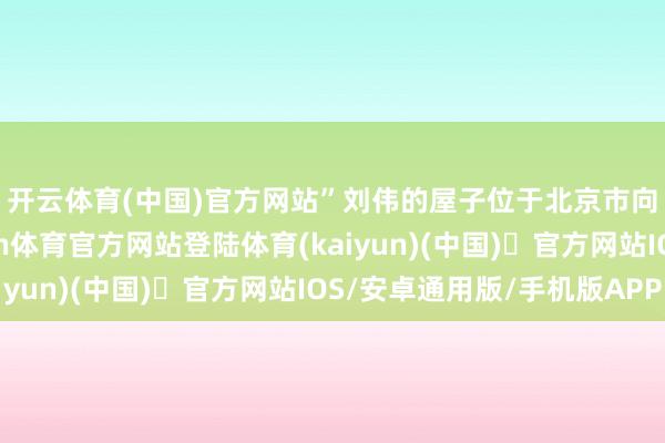 开云体育(中国)官方网站”　　刘伟的屋子位于北京市向阳区定福庄区域-开yun体育官方网站登陆体育(kaiyun)(中国)❥官方网站IOS/安卓通用版/手机版APP