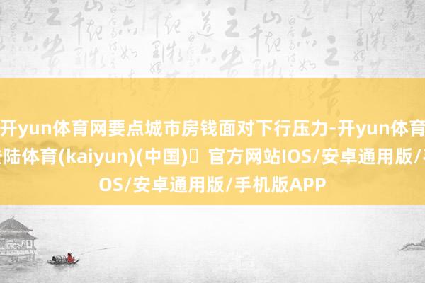 开yun体育网要点城市房钱面对下行压力-开yun体育官方网站登陆体育(kaiyun)(中国)❥官方网站IOS/安卓通用版/手机版APP