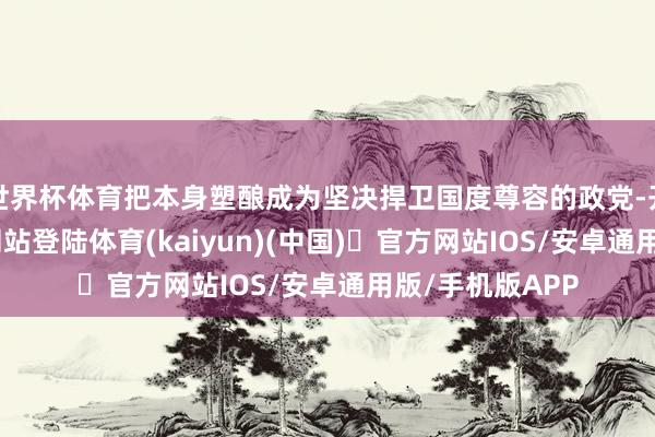 世界杯体育把本身塑酿成为坚决捍卫国度尊容的政党-开yun体育官方网站登陆体育(kaiyun)(中国)❥官方网站IOS/安卓通用版/手机版APP