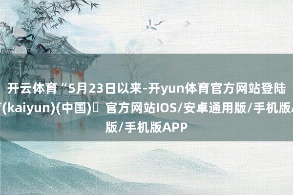开云体育　　“5月23日以来-开yun体育官方网站登陆体育(kaiyun)(中国)❥官方网站IOS/安卓通用版/手机版APP