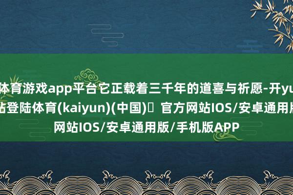 体育游戏app平台它正载着三千年的道喜与祈愿-开yun体育官方网站登陆体育(kaiyun)(中国)❥官方网站IOS/安卓通用版/手机版APP