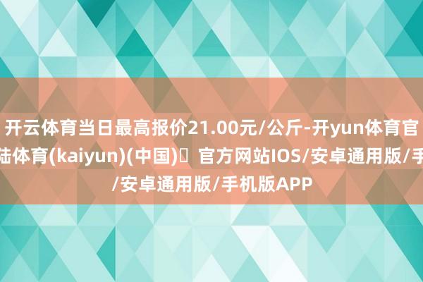 开云体育当日最高报价21.00元/公斤-开yun体育官方网站登陆体育(kaiyun)(中国)❥官方网站IOS/安卓通用版/手机版APP