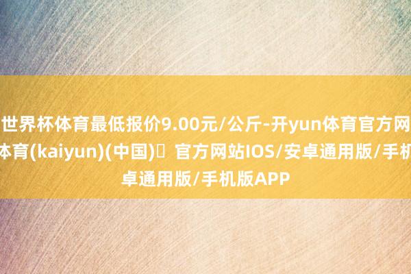 世界杯体育最低报价9.00元/公斤-开yun体育官方网站登陆体育(kaiyun)(中国)❥官方网站IOS/安卓通用版/手机版APP