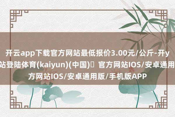 开云app下载官方网站最低报价3.00元/公斤-开yun体育官方网站登陆体育(kaiyun)(中国)❥官方网站IOS/安卓通用版/手机版APP