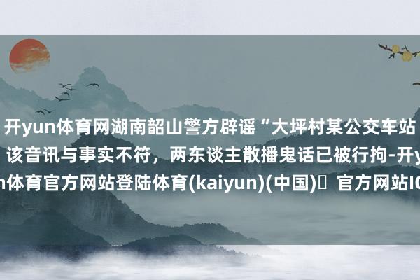开yun体育网湖南韶山警方辟谣“大坪村某公交车站有东谈主驾车抢女学生”：该音讯与事实不符，两东谈主散播鬼话已被行拘-开yun体育官方网站登陆体育(kaiyun)(中国)❥官方网站IOS/安卓通用版/手机版APP