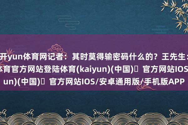开yun体育网记者：其时莫得输密码什么的？王先生：莫得输密码-开yun体育官方网站登陆体育(kaiyun)(中国)❥官方网站IOS/安卓通用版/手机版APP