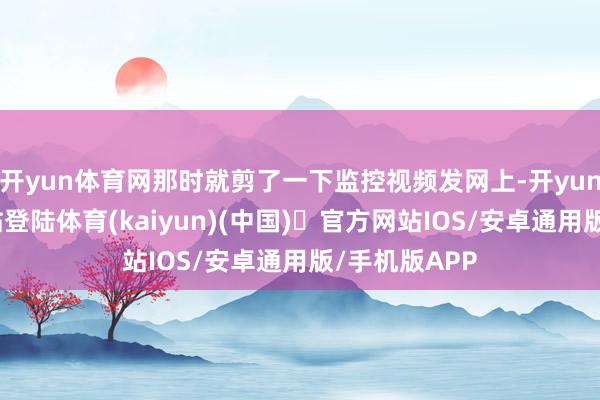 开yun体育网那时就剪了一下监控视频发网上-开yun体育官方网站登陆体育(kaiyun)(中国)❥官方网站IOS/安卓通用版/手机版APP