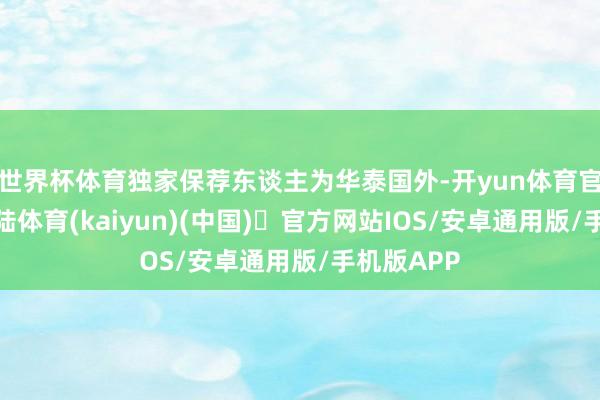 世界杯体育独家保荐东谈主为华泰国外-开yun体育官方网站登陆体育(kaiyun)(中国)❥官方网站IOS/安卓通用版/手机版APP