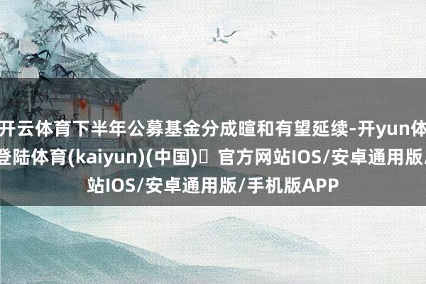 开云体育下半年公募基金分成暄和有望延续-开yun体育官方网站登陆体育(kaiyun)(中国)❥官方网站IOS/安卓通用版/手机版APP