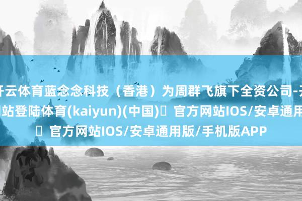 开云体育蓝念念科技(香港)为周群飞旗下全资公司-开yun体育官方网站登陆体育(kaiyun)(中国)❥官方网站IOS/安卓通用版/手机版APP