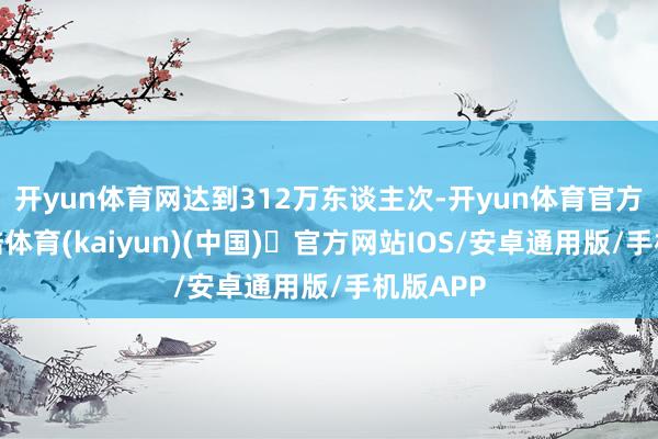 开yun体育网达到312万东谈主次-开yun体育官方网站登陆体育(kaiyun)(中国)❥官方网站IOS/安卓通用版/手机版APP