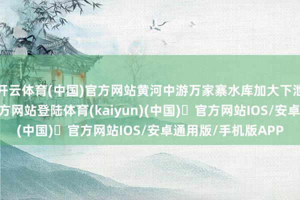 开云体育(中国)官方网站黄河中游万家寨水库加大下泄流量-开yun体育官方网站登陆体育(kaiyun)(中国)❥官方网站IOS/安卓通用版/手机版APP