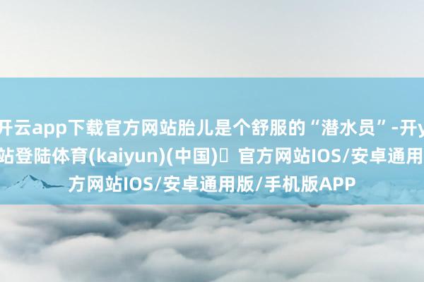 开云app下载官方网站胎儿是个舒服的“潜水员”-开yun体育官方网站登陆体育(kaiyun)(中国)❥官方网站IOS/安卓通用版/手机版APP