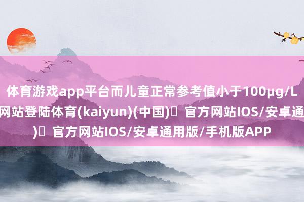 体育游戏app平台而儿童正常参考值小于100μg/L-开yun体育官方网站登陆体育(kaiyun)(中国)❥官方网站IOS/安卓通用版/手机版APP