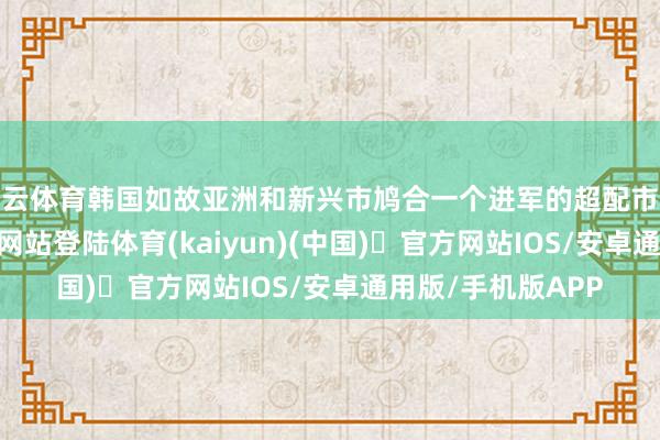 开云体育韩国如故亚洲和新兴市鸠合一个进军的超配市集-开yun体育官方网站登陆体育(kaiyun)(中国)❥官方网站IOS/安卓通用版/手机版APP