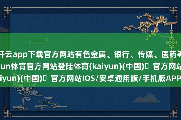 开云app下载官方网站有色金属、银行、传媒、医药等板块涨幅相比好-开yun体育官方网站登陆体育(kaiyun)(中国)❥官方网站IOS/安卓通用版/手机版APP