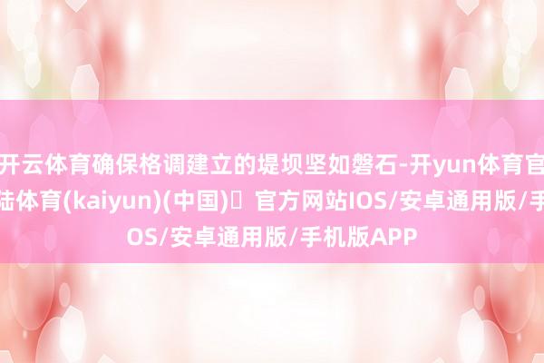 开云体育确保格调建立的堤坝坚如磐石-开yun体育官方网站登陆体育(kaiyun)(中国)❥官方网站IOS/安卓通用版/手机版APP