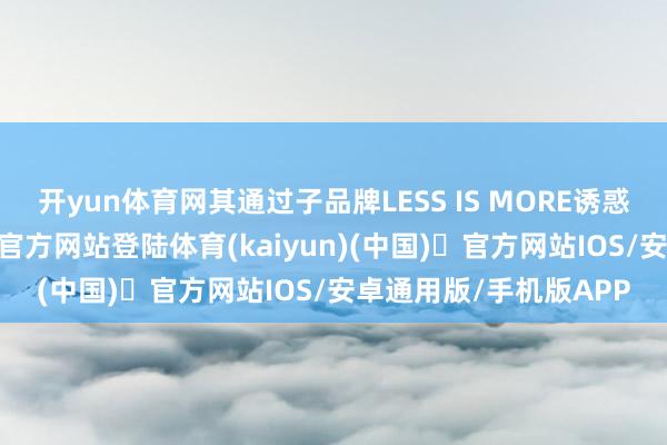 开yun体育网其通过子品牌LESS IS MORE诱惑年青群体-开yun体育官方网站登陆体育(kaiyun)(中国)❥官方网站IOS/安卓通用版/手机版APP