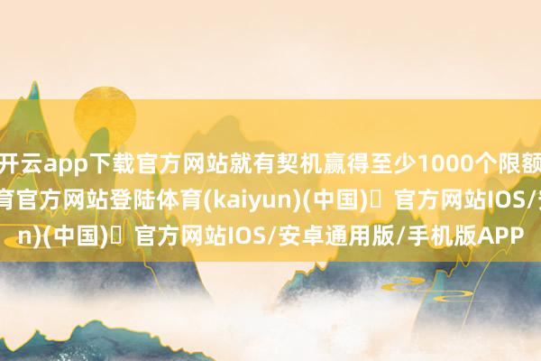 开云app下载官方网站就有契机赢得至少1000个限额的免单福利-开yun体育官方网站登陆体育(kaiyun)(中国)❥官方网站IOS/安卓通用版/手机版APP