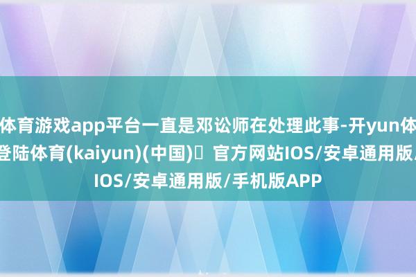 体育游戏app平台一直是邓讼师在处理此事-开yun体育官方网站登陆体育(kaiyun)(中国)❥官方网站IOS/安卓通用版/手机版APP