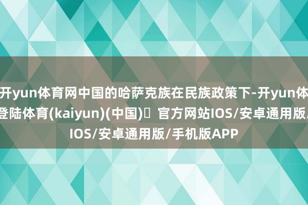 开yun体育网中国的哈萨克族在民族政策下-开yun体育官方网站登陆体育(kaiyun)(中国)❥官方网站IOS/安卓通用版/手机版APP