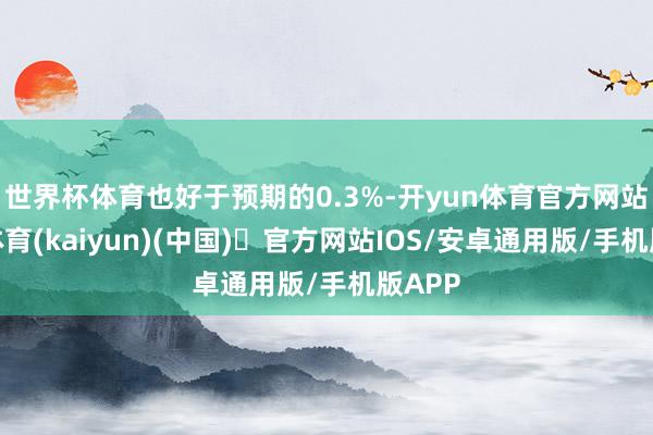 世界杯体育也好于预期的0.3%-开yun体育官方网站登陆体育(kaiyun)(中国)❥官方网站IOS/安卓通用版/手机版APP