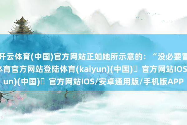 开云体育(中国)官方网站正如她所示意的：“没必要冒险为了生养-开yun体育官方网站登陆体育(kaiyun)(中国)❥官方网站IOS/安卓通用版/手机版APP
