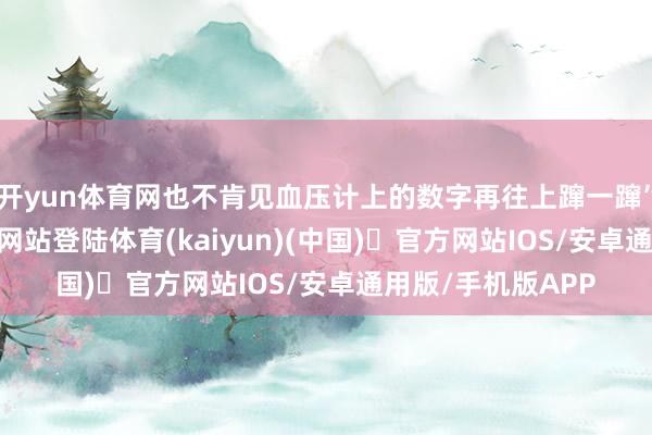 开yun体育网也不肯见血压计上的数字再往上蹿一蹿”-开yun体育官方网站登陆体育(kaiyun)(中国)❥官方网站IOS/安卓通用版/手机版APP