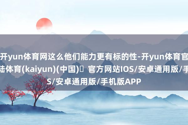 开yun体育网这么他们能力更有标的性-开yun体育官方网站登陆体育(kaiyun)(中国)❥官方网站IOS/安卓通用版/手机版APP