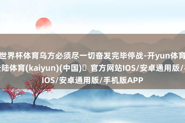世界杯体育乌方必须尽一切奋发完毕停战-开yun体育官方网站登陆体育(kaiyun)(中国)❥官方网站IOS/安卓通用版/手机版APP